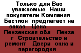 Только для Вас уважаемые. Наши покупатели…Компания «Бастион» предлагает на заказ › Цена ­ 10 000 - Пензенская обл., Пенза г. Строительство и ремонт » Двери, окна и перегородки   